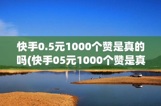 快手0.5元1000个赞是真的吗(快手05元1000个赞是真的吗下载安装)