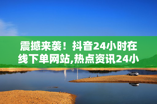 震撼来袭！抖音24小时在线下单网站,热点资讯24小时随时随地，让抖音在线下单更便捷！！