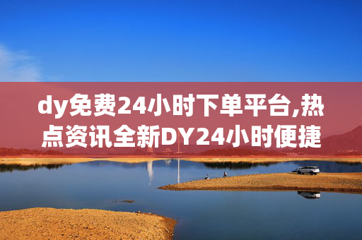 dy免费24小时下单平台,热点资讯全新DY24小时便捷下单平台，随时随地畅享优质服务！！